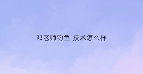邓老师钓鱼技术怎么样(钓鱼邓大师是哪里人)